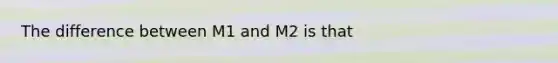 The difference between M1 and M2 is that