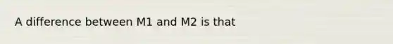 A difference between M1 and M2 is that