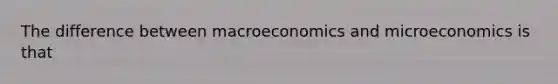 The difference between macroeconomics and microeconomics is that