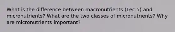 What is the difference between macronutrients (Lec 5) and micronutrients? What are the two classes of micronutrients? Why are micronutrients important?