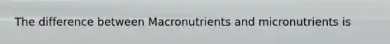 The difference between Macronutrients and micronutrients is