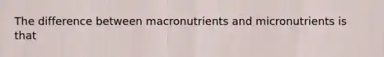 The difference between macronutrients and micronutrients is that