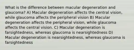 What is the difference between macular degeneration and glaucoma? A) Macular degeneration affects the central vision, while glaucoma affects the peripheral vision B) Macular degeneration affects the peripheral vision, while glaucoma affects the central vision. C) Macular degeneration is farsightedness, whereas glaucoma is nearsightedness D) Macular degeneration is nearsightedness, whereas glaucoma is farsightedness