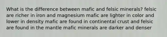 What is the difference between mafic and felsic minerals? felsic are richer in iron and magnesium mafic are lighter in color and lower in density mafic are found in continental crust and felsic are found in the mantle mafic minerals are darker and denser