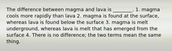 The difference between magma and lava is ________. 1. magma cools more rapidly than lava 2. magma is found at the surface, whereas lava is found below the surface 3. magma is melt underground, whereas lava is melt that has emerged from the surface 4. There is no difference; the two terms mean the same thing.