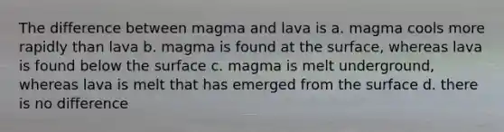 The difference between magma and lava is a. magma cools more rapidly than lava b. magma is found at the surface, whereas lava is found below the surface c. magma is melt underground, whereas lava is melt that has emerged from the surface d. there is no difference