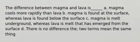 The difference between magma and lava is______ a. magma cools more rapidly than lava b. magma is found at the surface, whereas lava is found below the surface c. magma is melt underground, whereas lava is melt that has emerged from the surface d. There is no difference the; two terms mean the same thing