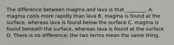 The difference between magma and lava is that ________. A. magma cools more rapidly than lava B. magma is found at the surface, whereas lava is found below the surface C. magma is found beneath the surface, whereas lava is found at the surface D. There is no difference; the two terms mean the same thing.