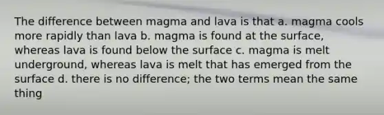 The difference between magma and lava is that a. magma cools more rapidly than lava b. magma is found at the surface, whereas lava is found below the surface c. magma is melt underground, whereas lava is melt that has emerged from the surface d. there is no difference; the two terms mean the same thing