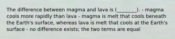 The difference between magma and lava is (________). - magma cools more rapidly than lava - magma is melt that cools beneath the Earth's surface, whereas lava is melt that cools at the Earth's surface - no difference exists; the two terms are equal