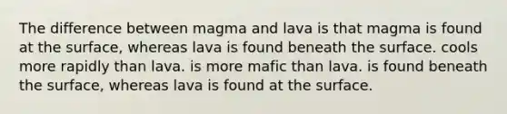 The difference between magma and lava is that magma is found at the surface, whereas lava is found beneath the surface. cools more rapidly than lava. is more mafic than lava. is found beneath the surface, whereas lava is found at the surface.