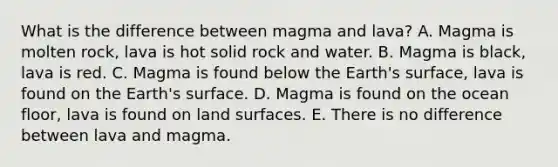 What is the difference between magma and lava? A. Magma is molten rock, lava is hot solid rock and water. B. Magma is black, lava is red. C. Magma is found below the Earth's surface, lava is found on the Earth's surface. D. Magma is found on the ocean floor, lava is found on land surfaces. E. There is no difference between lava and magma.