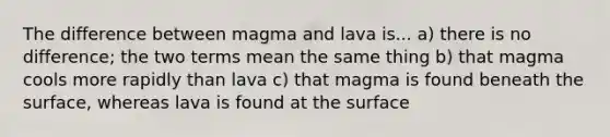 The difference between magma and lava is... a) there is no difference; the two terms mean the same thing b) that magma cools more rapidly than lava c) that magma is found beneath the surface, whereas lava is found at the surface