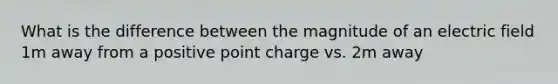 What is the difference between the magnitude of an electric field 1m away from a positive point charge vs. 2m away