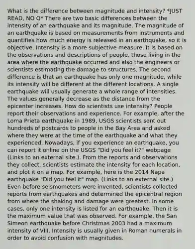 What is the difference between magnitude and intensity? *JUST READ, NO Q* There are two basic differences between the intensity of an earthquake and its magnitude. The magnitude of an earthquake is based on measurements from instruments and quantifies how much energy is released in an earthquake, so it is objective. Intensity is a more subjective measure. It is based on the observations and descriptions of people, those living in the area where the earthquake occurred and also the engineers or scientists estimating the damage to structures. The second difference is that an earthquake has only one magnitude, while its intensity will be different at the different locations. A single earthquake will usually generate a whole range of intensities. The values generally decrease as the distance from the epicenter increases. How do scientists use intensity? People report their observations and experience. For example, after the Loma Prieta earthquake in 1989, USGS scientists sent out hundreds of postcards to people in the Bay Area and asked where they were at the time of the earthquake and what they experienced. Nowadays, if you experience an earthquake, you can report it online on the USGS "Did you feel it?" webpage (Links to an external site.). From the reports and observations they collect, scientists estimate the intensity for each location, and plot it on a map. For example, here is the 2014 Napa earthquake "Did you feel it" map. (Links to an external site.) Even before seismometers were invented, scientists collected reports from earthquakes and determined the epicentral region from where the shaking and damage were greatest. In some cases, only one intensity is listed for an earthquake. Then it is the maximum value that was observed. For example, the San Simeon earthquake before Christmas 2003 had a maximum intensity of VIII. Intensity is usually given in Roman numerals in order to avoid confusion with magnitudes.