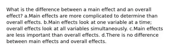 What is the difference between a main effect and an overall effect? a.Main effects are more complicated to determine than overall effects. b.Main effects look at one variable at a time; overall effects look at all variables simultaneously. c.Main effects are less important than overall effects. d.There is no difference between main effects and overall effects.