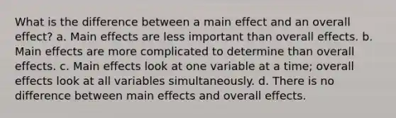 What is the difference between a main effect and an overall effect? a. Main effects are less important than overall effects. b. Main effects are more complicated to determine than overall effects. c. Main effects look at one variable at a time; overall effects look at all variables simultaneously. d. There is no difference between main effects and overall effects.