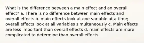 What is the difference between a main effect and an overall effect? a. There is no difference between main effects and overall effects b. main effects look at one variable at a time; overall effects look at all variables simultaneously c. Main effects are less important than overall effects d. main effects are more complicated to determine than overall effects.