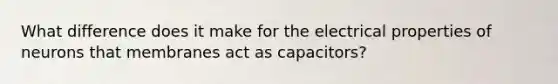 What difference does it make for the electrical properties of neurons that membranes act as capacitors?