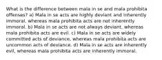 What is the difference between mala in se and mala prohibita offenses? a) Mala in se acts are highly deviant and inherently immoral, whereas mala prohibita acts are not inherently immoral. b) Mala in se acts are not always deviant, whereas mala prohibita acts are evil. c) Mala in se acts are widely committed acts of deviance, whereas mala prohibita acts are uncommon acts of deviance. d) Mala in se acts are inherently evil, whereas mala prohibita acts are inherently immoral.