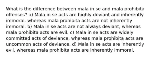 What is the difference between mala in se and mala prohibita offenses? a) Mala in se acts are highly deviant and inherently immoral, whereas mala prohibita acts are not inherently immoral. b) Mala in se acts are not always deviant, whereas mala prohibita acts are evil. c) Mala in se acts are widely committed acts of deviance, whereas mala prohibita acts are uncommon acts of deviance. d) Mala in se acts are inherently evil, whereas mala prohibita acts are inherently immoral.