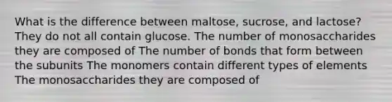 What is the difference between maltose, sucrose, and lactose? They do not all contain glucose. The number of monosaccharides they are composed of The number of bonds that form between the subunits The monomers contain different types of elements The monosaccharides they are composed of