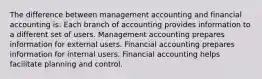 The difference between management accounting and financial accounting is: Each branch of accounting provides information to a different set of users. Management accounting prepares information for external users. Financial accounting prepares information for internal users. Financial accounting helps facilitate planning and control.