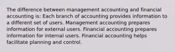 The difference between management accounting and financial accounting is: Each branch of accounting provides information to a different set of users. Management accounting prepares information for external users. Financial accounting prepares information for internal users. Financial accounting helps facilitate planning and control.