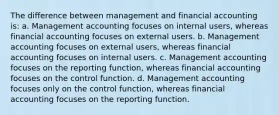 The difference between management and financial accounting is: a. Management accounting focuses on internal users, whereas financial accounting focuses on external users. b. Management accounting focuses on external users, whereas financial accounting focuses on internal users. c. Management accounting focuses on the reporting function, whereas financial accounting focuses on the control function. d. Management accounting focuses only on the control function, whereas financial accounting focuses on the reporting function.