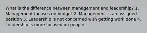 What is the difference between management and leadership? 1. Management focuses on budget 2. Management is an assigned position 3. Leadership is not concerned with getting work done 4. Leadership is more focused on people