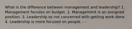 What is the difference between management and leadership? 1. Management focuses on budget. 2. Management is an assigned position. 3. Leadership os not concerned with getting work done. 4. Leadership is more focused on people. - -