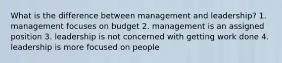 What is the difference between management and leadership? 1. management focuses on budget 2. management is an assigned position 3. leadership is not concerned with getting work done 4. leadership is more focused on people