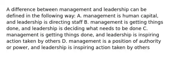 A difference between management and leadership can be defined in the following way: A. management is human capital, and leadership is directing staff B. management is getting things done, and leadership is deciding what needs to be done C. management is getting things done, and leadership is inspiring action taken by others D. management is a position of authority or power, and leadership is inspiring action taken by others