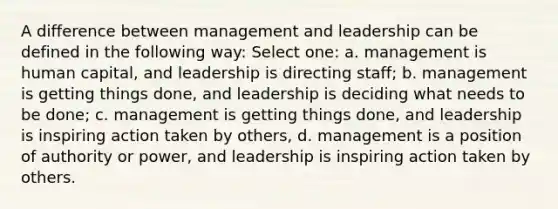 A difference between management and leadership can be defined in the following way: Select one: a. management is human capital, and leadership is directing staff; b. management is getting things done, and leadership is deciding what needs to be done; c. management is getting things done, and leadership is inspiring action taken by others, d. management is a position of authority or power, and leadership is inspiring action taken by others.