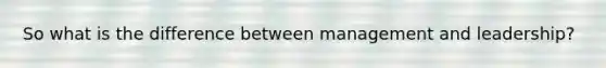 So what is the difference between management and leadership?