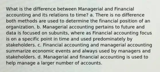 What is the difference between Managerial and <a href='https://www.questionai.com/knowledge/kXF7Eu52N2-financial-accounting' class='anchor-knowledge'>financial accounting</a> and its relations to time? a. There is no difference both methods are used to determine the financial position of an organization. b. Managerial accounting pertains to future and data is focused on subunits, where as Financial accounting focus is on a specific point in time and used predominately by stakeholders. c. Financial accounting and managerial accounting summarize economic events and always used by managers and stakeholders. d. Managerial and financial accounting is used to help manage a larger number of accounts.