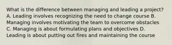 What is the difference between managing and leading a project? A. Leading involves recognizing the need to change course B. Managing involves motivating the team to overcome obstacles C. Managing is about formulating plans and objectives D. Leading is about putting out fires and maintaining the course