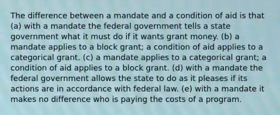 The difference between a mandate and a condition of aid is that (a) with a mandate the federal government tells a state government what it must do if it wants grant money. (b) a mandate applies to a block grant; a condition of aid applies to a categorical grant. (c) a mandate applies to a categorical grant; a condition of aid applies to a block grant. (d) with a mandate the federal government allows the state to do as it pleases if its actions are in accordance with federal law. (e) with a mandate it makes no difference who is paying the costs of a program.