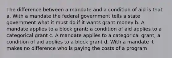 The difference between a mandate and a condition of aid is that a. With a mandate the federal government tells a state government what it must do if it wants grant money b. A mandate applies to a block grant; a condition of aid applies to a categorical grant c. A mandate applies to a categorical grant; a condition of aid applies to a block grant d. With a mandate it makes no difference who is paying the costs of a program