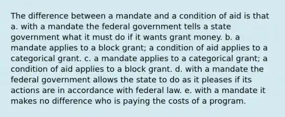 The difference between a mandate and a condition of aid is that a. with a mandate the federal government tells a state government what it must do if it wants grant money. b. a mandate applies to a block grant; a condition of aid applies to a categorical grant. c. a mandate applies to a categorical grant; a condition of aid applies to a block grant. d. with a mandate the federal government allows the state to do as it pleases if its actions are in accordance with federal law. e. with a mandate it makes no difference who is paying the costs of a program.