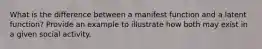 What is the difference between a manifest function and a latent function? Provide an example to illustrate how both may exist in a given social activity.