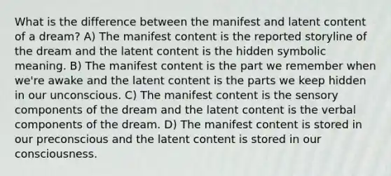 What is the difference between the manifest and latent content of a dream? A) The manifest content is the reported storyline of the dream and the latent content is the hidden symbolic meaning. B) The manifest content is the part we remember when we're awake and the latent content is the parts we keep hidden in our unconscious. C) The manifest content is the sensory components of the dream and the latent content is the verbal components of the dream. D) The manifest content is stored in our preconscious and the latent content is stored in our consciousness.