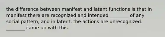 the difference between manifest and latent functions is that in manifest there are recognized and intended ________ of any social pattern, and in latent, the actions are unrecognized. ________ came up with this.