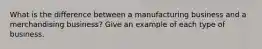 What is the difference between a manufacturing business and a merchandising business? Give an example of each type of business.