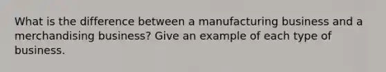 What is the difference between a manufacturing business and a merchandising business? Give an example of each type of business.