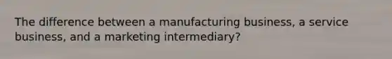 The difference between a manufacturing business, a service business, and a marketing intermediary?