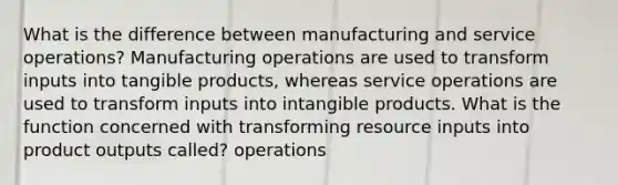 What is the difference between manufacturing and service operations? Manufacturing operations are used to transform inputs into tangible products, whereas service operations are used to transform inputs into intangible products. What is the function concerned with transforming resource inputs into product outputs called? operations