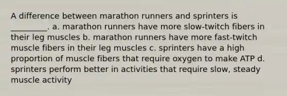 A difference between marathon runners and sprinters is _________. a. marathon runners have more slow-twitch fibers in their leg muscles b. marathon runners have more fast-twitch muscle fibers in their leg muscles c. sprinters have a high proportion of muscle fibers that require oxygen to make ATP d. sprinters perform better in activities that require slow, steady muscle activity