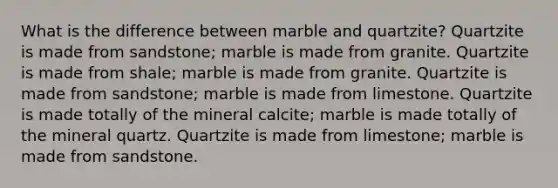 What is the difference between marble and quartzite? Quartzite is made from sandstone; marble is made from granite. Quartzite is made from shale; marble is made from granite. Quartzite is made from sandstone; marble is made from limestone. Quartzite is made totally of the mineral calcite; marble is made totally of the mineral quartz. Quartzite is made from limestone; marble is made from sandstone.