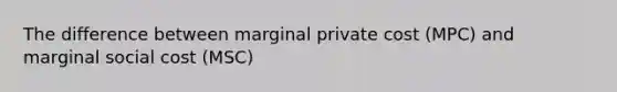The difference between marginal private cost (MPC) and marginal social cost (MSC)